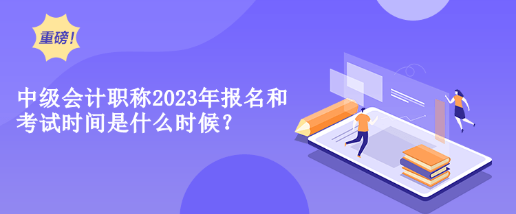 中级会计职称2023年报名和考试时间是什么时候？