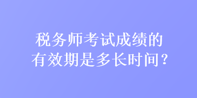 税务师考试成绩的有效期是多长时间？