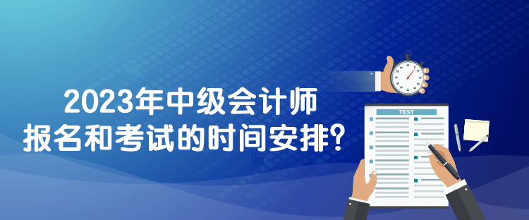 2023年中级会计师报名和考试的时间安排？