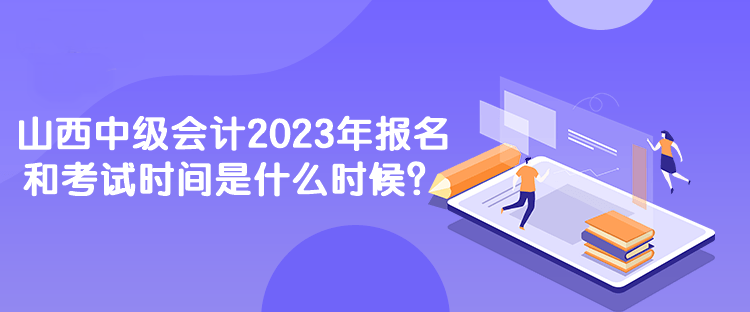 山西中级会计2023年报名和考试时间是什么时候？