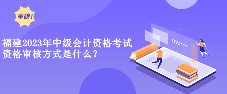 福建2023年中级会计资格考试资格审核方式是什么？