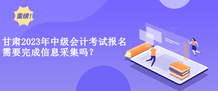 甘肃2023年中级会计考试报名需要完成信息采集吗？