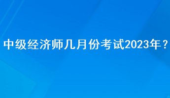 中级经济师几月份考试2023年？