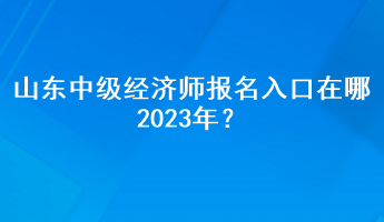 山东中级经济师报名入口在哪2023年？