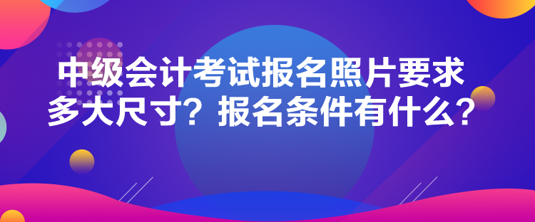 中级会计考试报名照片要求多大尺寸？报名条件有什么？