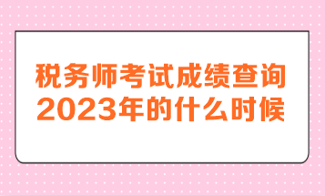 税务师考试成绩查询2023年的什么时候呢？