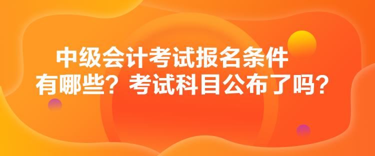 中级会计考试报名条件有哪些？考试科目公布了吗？