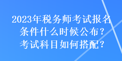 2023年税务师考试报名条件什么时候公布？考试科目如何搭配？