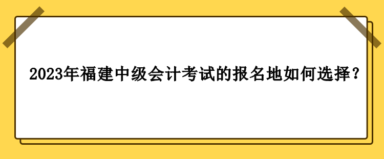 2023年福建中级会计考试的报名地如何选择？