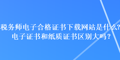 税务师电子合格证书下载网站是什么？电子证书和纸质证书区别大吗？