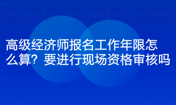 高级经济师报名工作年限怎么算？要进行现场资格审核吗