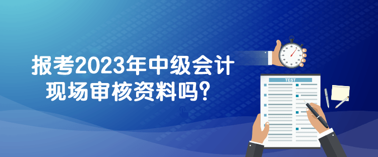 报考2023年中级会计现场审核资料吗？