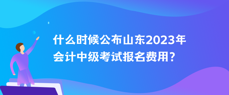 什么时候公布山东2023年会计中级考试报名费用？