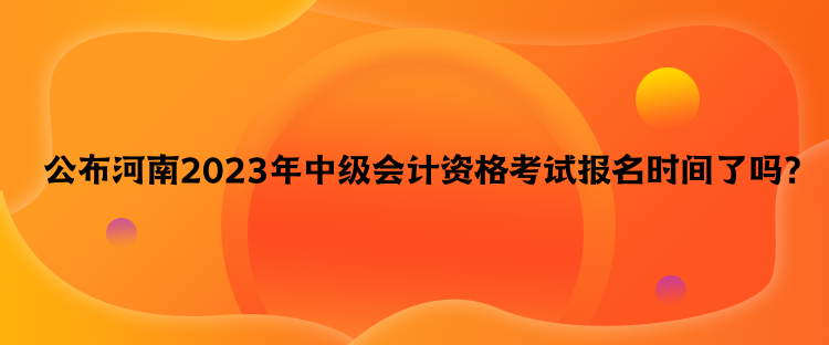 公布河南2023年中级会计资格考试报名时间了吗？