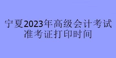 宁夏2023年高级会计师考试什么时候可以打印准考证？