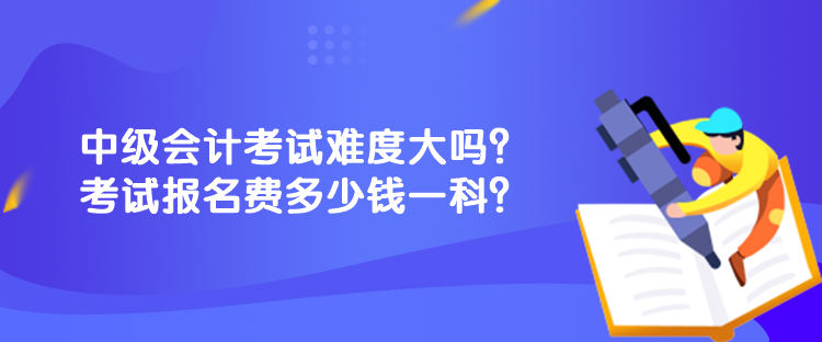 中级会计考试难度大吗？考试报名费多少钱一科？