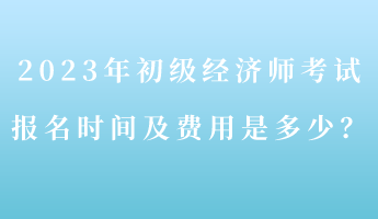 2023年初级经济师考试报名时间及费用是多少？