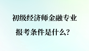 初级经济师金融专业报考条件是什么？