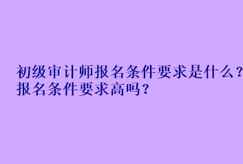 初级审计师报名条件要求是什么？报名条件要求高吗？