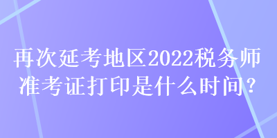 再次延考地区2022税务师准考证打印是什么时间？