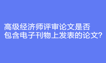 高级经济师评审论文是否包含电子刊物上发表的论文？