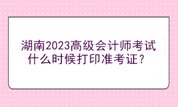 湖南2023高级会计师考试什么时候打印准考证？