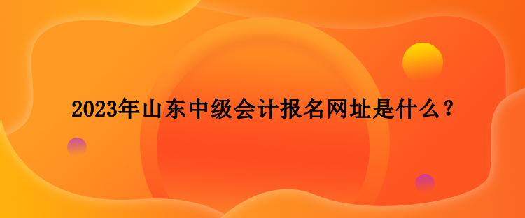 2023年山东中级会计报名网址是什么？