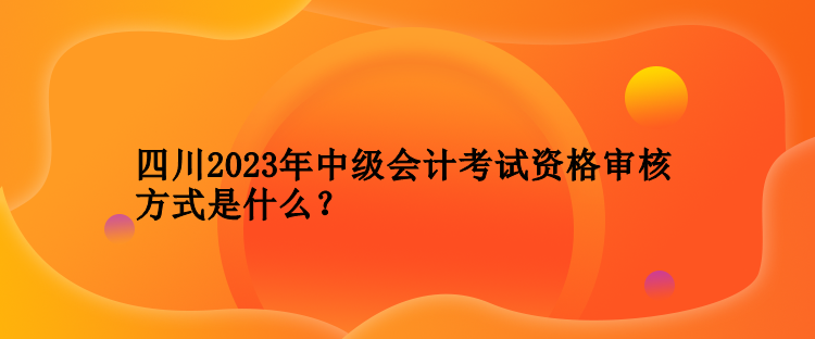 四川2023年中级会计考试资格审核方式是什么？