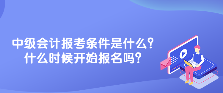 中级会计报考条件是什么？什么时候开始报名吗？