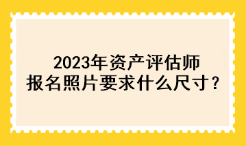 2023年资产评估师报名照片要求什么尺寸？