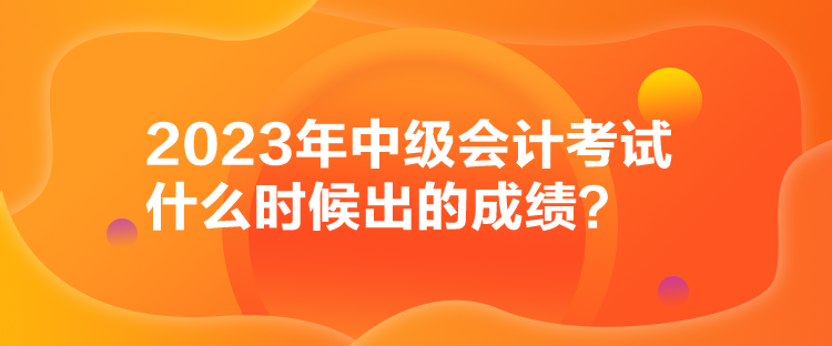 2023年中级会计考试什么时候出的成绩？