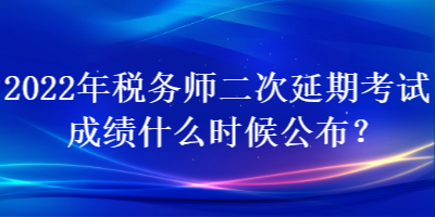 2022年税务师二次延期考试成绩什么时候公布？