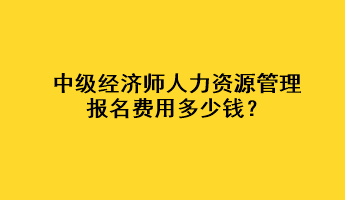 中级经济师人力资源管理报名费用多少钱？