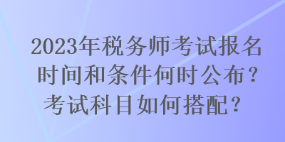 2023年税务师考试报名时间和条件何时公布？考试科目如何搭配？