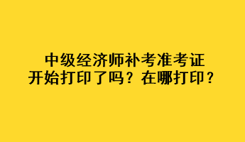 中级经济师补考准考证开始打印了吗？在哪打印？