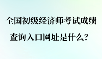 全国初级经济师考试成绩查询入口网址是什么？