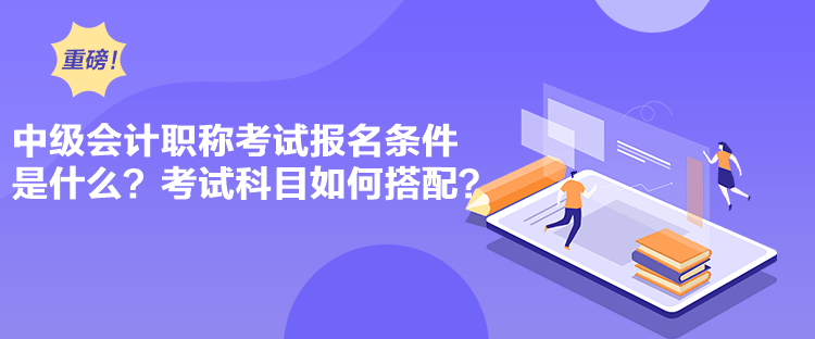 中级会计职称考试报名条件是什么？考试科目如何搭配？