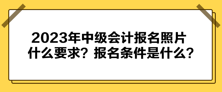 2023年中级会计报名照片什么要求？报名条件是什么？