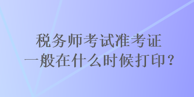 税务师考试准考证一般在什么时候打印？