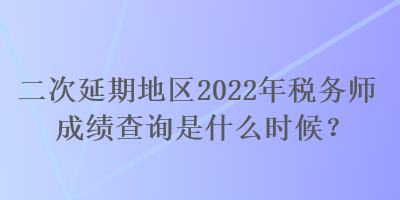 二次延期地区2022年税务师成绩查询是什么时候？