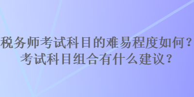 税务师考试科目的难易程度如何？考试科目组合有什么建议？