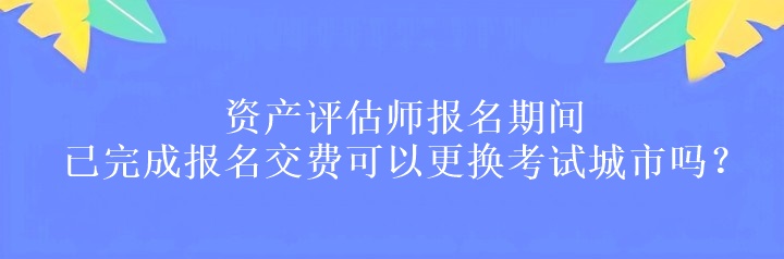 资产评估师报名期间已完成报名交费可以更换考试城市吗？