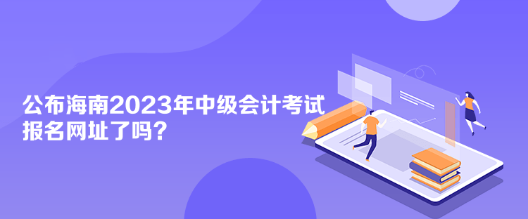 公布海南2023年中级会计考试报名网址了吗？