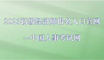 2023年初级经济师报名入口官网—中国人事考试网