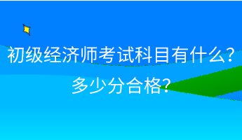 初级经济师考试科目有什么？ 多少分合格？