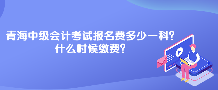 青海中级会计考试报名费多少一科？什么时候缴费？