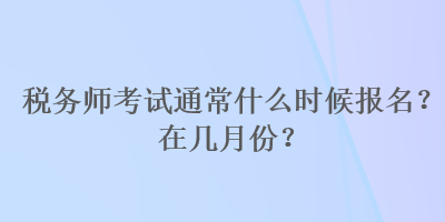 税务师考试通常什么时候报名？在几月份？