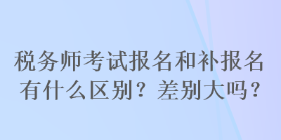 税务师考试报名和补报名有什么区别？差别大吗？