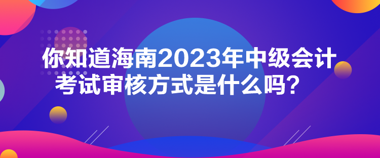 你知道海南2023年中级会计考试审核方式是什么吗？