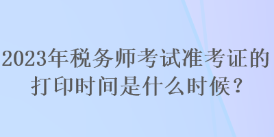 2023年税务师考试准考证的打印时间是什么时候？